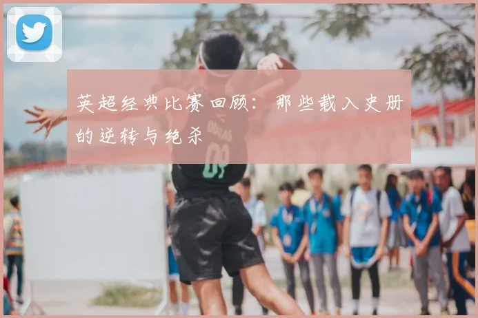 英超经典比赛回顾:那些载入史册的逆转与绝杀