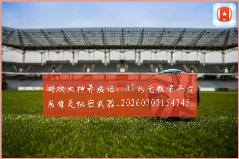 游戏大神养成记,AI电竞教学平台或将是秘密武器_20260707154745_20260802152913